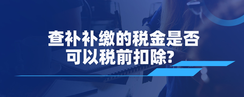 查补补缴的税金是否可以税前扣除