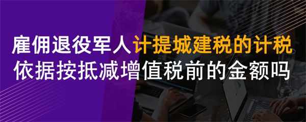 雇佣退役军人计提城建税的计税依据按抵减增值