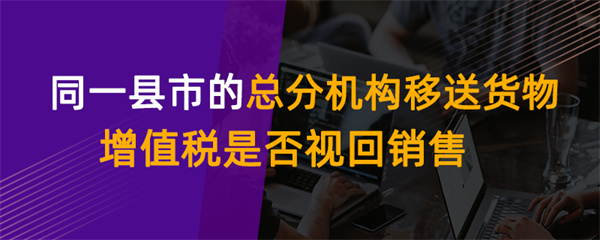同一县市的总分机构移送货物增值税是否视同销