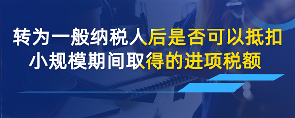转为一般纳税人后是否可以抵扣小规模期间取得