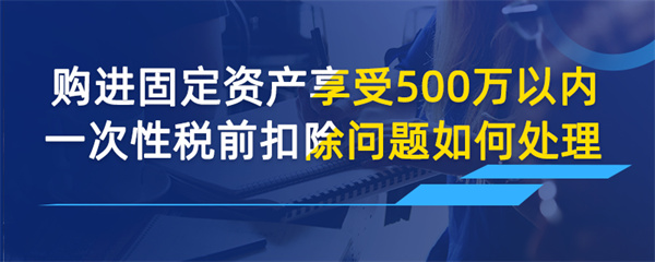 购进固定资产享受 500 万以内一次性税前扣除问题