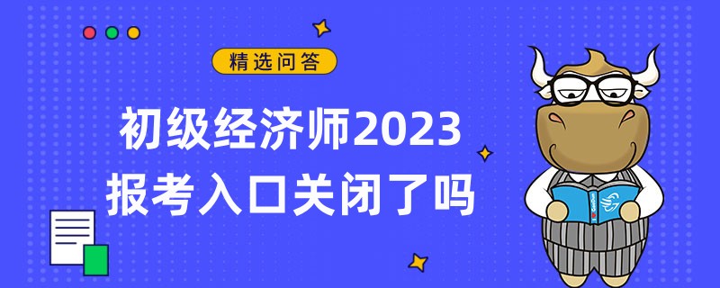 初级经济师2023报考入口关闭了吗