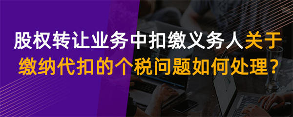 股权转让业务中扣缴义务人关于缴纳代扣的个税