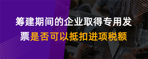 筹建期间的企业取得专用发票是否可以抵扣进项